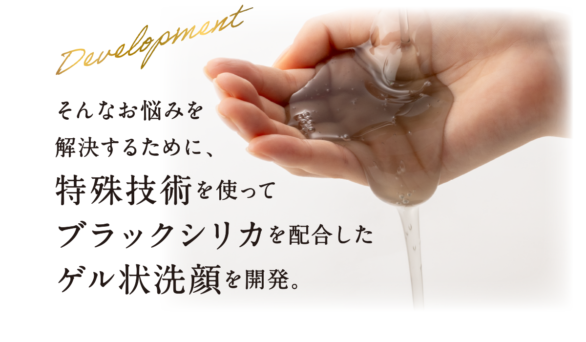 そんなお悩みを解決するために、特殊技術を使ってブラックシリカを配合したゲル状洗顔を開発。
